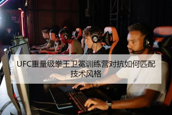 UFC重量级拳王卫冕训练营对抗如何匹配技术风格